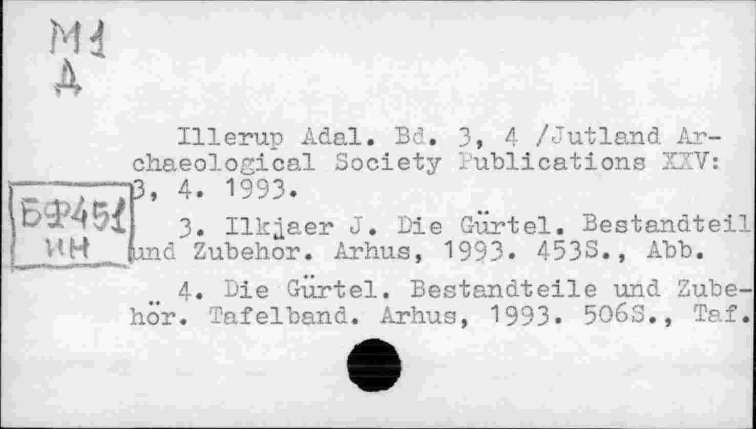 ﻿БФ45І ик
13
Illerup Adal. Bd. 3» 4 /Jutland Archaeological Society Publications XXV: , 4. 1993.
3.	Ilkjaer J. Die Gürtel. Bestandteil nd Zubehör. Arhus, 1993. 453S., Abb.
4.	Die Gürtel. Bestandteile und Zubehör. Tafelband. Arhus, 1993. 5O6S», Taf.